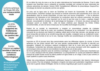 En ce début de mois de mars a eu lieu le salon international de l’automobile de Genève. C’est à cette
occasion que GoodYear nous a présenté en première mondiale son concept de pneu visionnaire les
voitures autonomes de demain, horizon 2030. Complètement différente du pneumatique d’aujourd’hui,
l’enveloppe de demain se présente comme une sphère.
Ce pneu est en ligne avec la vision de GoodYear de l’avenir de l’automobile. En effet, dans sa
communication, GoodYear souligne que lorsque la conduite autonome sera popularisée et en cours de
généralisation dans le monde automobile, ce pneu sera une source d’inspiration. « Par la réduction
progressive de l’interaction et de l’intervention du conducteur dans les voitures autonomes, les pneus
joueront un rôle de plus en plus important car ils sont le seul lien avec la route », explique Joseph
Zekoski, vice-président et directeur de la technologie de Goodyear. « A l’avenir, les pneus concepts de
Goodyear auront un double rôle : celui de bases créatives pour dépasser les limites d’idées
conventionnelles, et celui de bancs d’essai pour de nouvelles technologies de pointe. »
Partant de ce constat, le manufacturier a imaginé un pneumatique capable de s’adapter
automatiquement à l’état de la route, aux conditions climatiques et au conducteur. L’un des éléments
innovants de sa structure est d’abord le matériau utilisé dans le fond des rainures, une éponge qui se
durcit lorsqu’elle est sèche et se ramollit lorsqu’elle est mouillée, s’adaptant ainsi au revêtement routier.
Souple sur route humide et dur sur le sec, l’éponge modifie ses caractéristiques en fonction du temps
extérieur.
Imprimés en 3D et pouvant donc être personnalisés selon les différentes régions du monde, la forme
sphérique de ces pneus devrait offrir une plus grande manœuvrabilité et accroître la sécurité aux
passagers. Intégrant de nombreux capteurs enregistrant l’état de la route ainsi que les conditions
climatiques, l’ensemble des véhicules autonomes doté de ces pneus devraient enfin être capables de
communiquer entre eux dans le but d’améliorer la sécurité des uns et des autres.
Sa forme sphérique présente aussi de nombreux avantages. La surface de contact plus importante que
sur un pneu classique évite les pertes d'adhérence. Le comportement en courbe est totalement différent
puisque les quatre boules auront la même position en ligne droite ou en virage. C'est un peu comme un
super système à quatre roues directrices.
Utiliser des pneumatiques complètement sphériques impose la suppression des liaisons mécaniques
avec la voiture. Pour les remplacer, Goodyear a imaginé une liaison par sustentation magnétique, comme
sur le train à grande vitesse SCMaglev. De fait, le champ magnétique gère aussi la suspension.
La forme sphérique
de l’Eagle-360 offre
une manœuvrabilité
totale
Le pneu
sphérique
supprime les
frottements
entraînés par
les pantins des
roues
le pneu
intègrera un capteur
sensible à l'état de la
route et aux
conditions
météorologiques
#VoitureAutonome
#PneuSphérique
#Impression3D
#GoodYear https://www.youtube.com/watch?v=oSFYwDDVgac
http://www.clubic.com/mag/transports/actualite-798438-goodyear-eagle-360-pneu-spherique-levitation.html
 