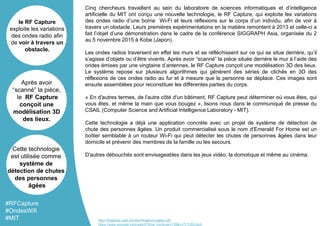 Cinq chercheurs travaillant au sein du laboratoire de sciences informatiques et d’intelligence
artificielle du MIT ont conçu une nouvelle technologie, le RF Capture, qui exploite les variations
des ondes radio d’une borne Wi-Fi et leurs réflexions sur le corps d’un individu, afin de voir à
travers un obstacle. Leurs premières expérimentations en la matière remontent à 2013 et celle-ci a
fait l’objet d’une démonstration dans le cadre de la conférence SIGGRAPH Asia, organisée du 2
au 5 novembre 2015 à Kobe (Japon).
Les ondes radios traversent en effet les murs et se réfléchissent sur ce qui se situe derrière, qu’il
s’agisse d’objets ou d’être vivants. Après avoir “scanné” la pièce située derrière le mur à l’aide des
ondes émises par une vingtaine d’antennes, le RF Capture conçoit une modélisation 3D des lieux.
Le système repose sur plusieurs algorithmes qui génèrent des séries de clichés en 3D des
réflexions de ces ondes radio au fur et à mesure que la personne se déplace. Ces images sont
ensuite assemblées pour reconstituer les différentes parties du corps.
« En d'autres termes, de l'autre côté d'un bâtiment, RF Capture peut déterminer où vous êtes, qui
vous êtes, et même la main que vous bougez », lisons nous dans le communiqué de presse du
CSAIL (Computer Science and Artificial Intelligence Laboratory - MIT).
Cette technologie a déjà une application concrète avec un projet de système de détection de
chute des personnes âgées. Un produit commercialisé sous le nom d’Emerald For Home est un
boîtier semblable à un routeur Wi-Fi qui peut détecter les chutes de personnes âgées dans leur
domicile et prévenir des membres de la famille ou les secours.
D'autres débouchés sont envisageables dans les jeux vidéo, la domotique et même au cinéma.
le RF Capture
exploite les variations
des ondes radio afin
de voir à travers un
obstacle.
Après avoir
“scanné” la pièce,
le RF Capture
conçoit une
modélisation 3D
des lieux.
Cette technologie
est utilisée comme
système de
détection de chutes
des personnes
âgées
#RFCapture
#OndesWifi
#MIT http://rfcapture.csail.mit.edu/rfcapture-paper.pdf
https://www.youtube.com/watch?time_continue=139&v=7LTr02cJkiA
 