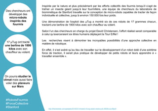 Inspirée par la nature et plus précisément par les efforts collectifs des fourmis lorsqu’il s’agit de
traîner un insecte géant jusqu’à leur fourmilière, une équipe de chercheurs du laboratoire de
biomimétique de Stanford travaille sur la conception de micro-robots capables de tracter de façon
individuelle et collective, jusqu’à environ 150 000 fois leur poids.
Une démonstration de l’exploit des µTug a montré six de ces robots de 17 grammes chacun,
tractant une berline de 1800 kilos avec son chauffeur au volant.
Selon l’un des chercheurs en charge du projet David Christensen, l’effort réalisé serait comparable
à celui qu’exerceraient six êtres humains déplaçant la Tour Eiffel !
Les recherches visent à démontrer les incroyables possibilités d’une approche collective en
matière de robotique.
En effet, il s’est avéré qu’au lieu de travailler sur le développement d’un robot doté d’une extrême
force de traction, il serait plus pratique de développer de petits robots et leurs apprendre à «
travailler ensemble ».
Des chercheurs ont
développé des
micro-robots
inspirés des
fourmis
17 µTug ont tracté
une berline de 1800
kilos avec son
chauffeur au volant.
On pourra étudier le
climat mais aussi faire
voler des planeurs
sur Mars
#RobotsFourmis
#ForceCollective
#Stanford http://thenextweb.com/gadgets/2016/03/14/watch-6-bug-sized-robots-pull-3900lb-suv/#gref
 