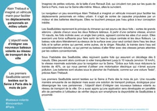 Imaginez de petites voitures, de la taille d’une Renault Zoé, qui circulent non pas sur les quais de
Seine à Paris, mais sur la Seine elle-même. Mieux, elles la survolent.
Le navigateur un peu excentrique Alain Thébault a imaginé un véhicule innovant pour faciliter les
déplacements personnels en milieu urbain. Il s’agit de sortes de capsules propulsées par un
moteur et des batteries électriques. Elles ne touchent presque pas l’eau grâce à leur conception
inédite.
Les SeaBubbles reprennent le principe du trimaran qui est pourvu de deux foils – sortes de grands
ailerons - placés chacun sous les deux flotteurs latéraux. A partir d’une certaine vitesse, environ
10 nœuds, les foils inclinés avec un angle bien précis, agissent comme les ailes d’un avion. Elles
exercent une force suffisante pour faire sortir de l’eau la coque centrale et les deux flotteurs. Le
bateau vole alors littéralement au-dessus de la surface avec pour seul contact dans l'eau les deux
foils et le safran arrière qui permet, entre autres, de le diriger. Résultat, la trainée dans l’eau est
considérablement réduite, ce qui permet au bateau d’aller flirter avec des vitesses jamais atteintes
par les voiliers conventionnels.
Sous l’habitable des SeaBubble, elles reçoivent quatre foils qui assurent un décollage dès 6
nœuds. Elles peuvent alors continuer à voler tranquillement jusqu’à 10 nœuds (environ 18 km/h),
la vitesse maximale autorisée pour la navigation sur la Seine. "Grâce aux foils nous réduisons la
trainée de 40%, ce qui nous permet d’utiliser une motorisation électrique qui n’émet aucune
pollution. Les batteries sont situées sous le plancher de l’habitacle, comme sur une voiture Tesla",
précise Alain Thébault.
Les premiers SeaBubble seront testées sur la Seine à Paris dès le mois de juin. Une nouvelle
manière amusante de se déplacer mais aussi une solution de transport pratique, écologique pour
désengorger les rues parisiennes ; l’objectif étant d’intégrer ces nouveaux bateaux volants au
réseau de transport de la ville. On a aussi appris qu’une application sera développée en parallèle
afin de permettre à l’utilisateur de vérifier depuis son smartphone la disponibilité de SeaBubbles à
proximité.
Alain Thébault a
imaginé un véhicule
marin pour faciliter
les déplacements
personnels en
milieu urbain
L’objectif reste
d’intégrer ces
nouveaux bateaux
volants au réseau
de transport de la
ville
Les premiers
SeaBubble seront
testées sur la
Seine à Paris dès le
mois de juin
#bateaux-volants
#innovantion
#Paris
http://www.sciencesetavenir.fr/high-tech/20160307.OBS5940/bientot-vous-traverserez-paris-au-dessus-de-la-seine-en-seabubbles.html
 