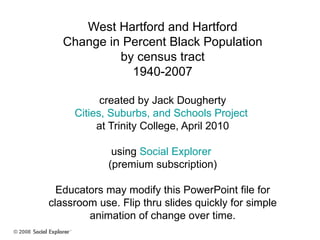 West Hartford and Hartford Change in Percent Black Population by census tract 1940-2007 created by Jack Dougherty Cities, Suburbs, and Schools Project  at Trinity College, April 2010 using  Social Explorer  (premium subscription) Educators may modify this PowerPoint file for classroom use. Flip thru slides quickly for simple animation of change over time. 