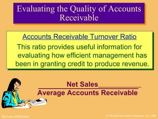© The McGraw-Hill Companies, Inc., 2002McGraw-Hill/Irwin
Evaluating the Quality of Accounts
Receivable
Evaluating the Quality of Accounts
Receivable
Accounts Receivable Turnover Ratio
This ratio provides useful information for
evaluating how efficient management has
been in granting credit to produce revenue.
Accounts Receivable Turnover Ratio
This ratio provides useful information for
evaluating how efficient management has
been in granting credit to produce revenue.
Net Sales
Average Accounts Receivable
 