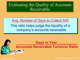 © The McGraw-Hill Companies, Inc., 2002McGraw-Hill/Irwin
Evaluating the Quality of Accounts
Receivable
Evaluating the Quality of Accounts
Receivable
Avg. Number of Days to Collect A/R
This ratio helps judge the liquidity of a
company’s accounts receivable.
Avg. Number of Days to Collect A/R
This ratio helps judge the liquidity of a
company’s accounts receivable.
Days in Year
Accounts Receivable Turnover Ratio
 