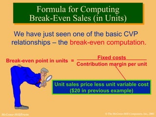 © The McGraw-Hill Companies, Inc., 2002McGraw-Hill/Irwin
We have just seen one of the basic CVP
relationships – the break-even computation.
Break-even point in units =
Fixed costs
Contribution margin per unit
Finding the Break-Even Point
Unit sales price less unit variable cost
($20 in previous example)
Formula for Computing
Break-Even Sales (in Units)
Formula for Computing
Break-Even Sales (in Units)
 