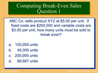 © The McGraw-Hill Companies, Inc., 2002McGraw-Hill/Irwin
ABC Co. sells product XYZ at $5.00 per unit. If
fixed costs are $200,000 and variable costs are
$3.00 per unit, how many units must be sold to
break even?
a. 100,000 units
b. 40,000 units
c. 200,000 units
d. 66,667 units
ABC Co. sells product XYZ at $5.00 per unit. If
fixed costs are $200,000 and variable costs are
$3.00 per unit, how many units must be sold to
break even?
a. 100,000 units
b. 40,000 units
c. 200,000 units
d. 66,667 units
Computing Break-Even Sales
Question 1
Computing Break-Even Sales
Question 1
 