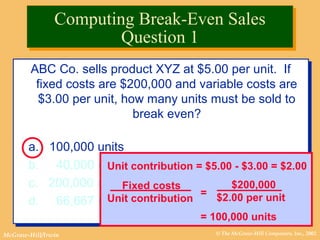 © The McGraw-Hill Companies, Inc., 2002McGraw-Hill/Irwin
ABC Co. sells product XYZ at $5.00 per unit. If
fixed costs are $200,000 and variable costs are
$3.00 per unit, how many units must be sold to
break even?
a. 100,000 units
b. 40,000 units
c. 200,000 units
d. 66,667 units
ABC Co. sells product XYZ at $5.00 per unit. If
fixed costs are $200,000 and variable costs are
$3.00 per unit, how many units must be sold to
break even?
a. 100,000 units
b. 40,000 units
c. 200,000 units
d. 66,667 units
Unit contribution = $5.00 - $3.00 = $2.00
Fixed costs
Unit contribution
=
$200,000
$2.00 per unit
= 100,000 units
Computing Break-Even Sales
Question 1
Computing Break-Even Sales
Question 1
 