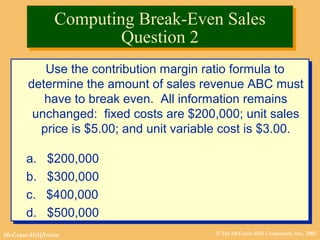 © The McGraw-Hill Companies, Inc., 2002McGraw-Hill/Irwin
Use the contribution margin ratio formula to
determine the amount of sales revenue ABC must
have to break even. All information remains
unchanged: fixed costs are $200,000; unit sales
price is $5.00; and unit variable cost is $3.00.
a. $200,000
b. $300,000
c. $400,000
d. $500,000
Use the contribution margin ratio formula to
determine the amount of sales revenue ABC must
have to break even. All information remains
unchanged: fixed costs are $200,000; unit sales
price is $5.00; and unit variable cost is $3.00.
a. $200,000
b. $300,000
c. $400,000
d. $500,000
Computing Break-Even Sales
Question 2
Computing Break-Even Sales
Question 2
 