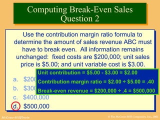 © The McGraw-Hill Companies, Inc., 2002McGraw-Hill/Irwin
Use the contribution margin ratio formula to
determine the amount of sales revenue ABC must
have to break even. All information remains
unchanged: fixed costs are $200,000; unit sales
price is $5.00; and unit variable cost is $3.00.
a. $200,000
b. $300,000
c. $400,000
d. $500,000
Use the contribution margin ratio formula to
determine the amount of sales revenue ABC must
have to break even. All information remains
unchanged: fixed costs are $200,000; unit sales
price is $5.00; and unit variable cost is $3.00.
a. $200,000
b. $300,000
c. $400,000
d. $500,000
Unit contribution = $5.00 - $3.00 = $2.00
Contribution margin ratio = $2.00 ÷ $5.00 = .40
Break-even revenue = $200,000 ÷ .4 = $500,000
Computing Break-Even Sales
Question 2
Computing Break-Even Sales
Question 2
 