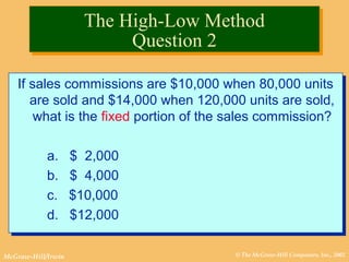 © The McGraw-Hill Companies, Inc., 2002McGraw-Hill/Irwin
If sales commissions are $10,000 when 80,000 units
are sold and $14,000 when 120,000 units are sold,
what is the fixed portion of the sales commission?
a. $ 2,000
b. $ 4,000
c. $10,000
d. $12,000
If sales commissions are $10,000 when 80,000 units
are sold and $14,000 when 120,000 units are sold,
what is the fixed portion of the sales commission?
a. $ 2,000
b. $ 4,000
c. $10,000
d. $12,000
The High-Low Method
Question 2
The High-Low Method
Question 2
 