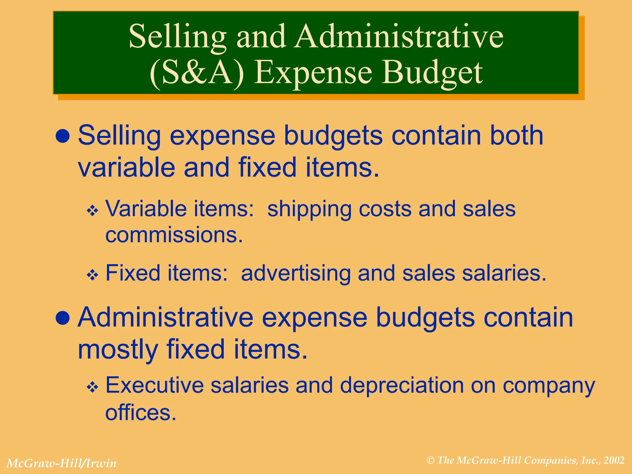 © The McGraw-Hill Companies, Inc., 2002
McGraw-Hill/Irwin
 Selling expense budgets contain both
variable and fixed items.
 Variable items: shipping costs and sales
commissions.
 Fixed items: advertising and sales salaries.
 Administrative expense budgets contain
mostly fixed items.
 Executive salaries and depreciation on company
offices.
Selling and Administrative
(S&A) Expense Budget
 