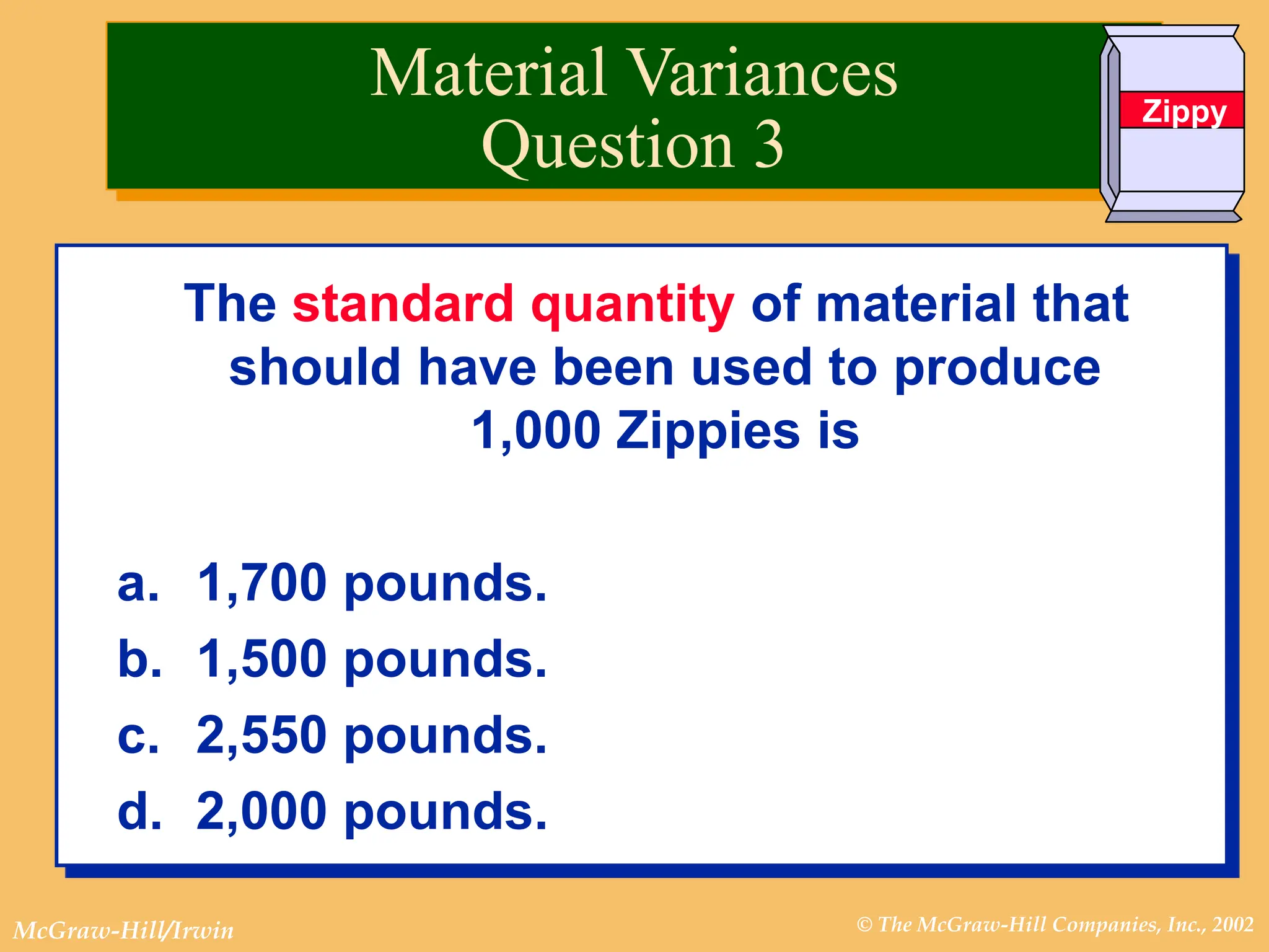 © The McGraw-Hill Companies, Inc., 2002
McGraw-Hill/Irwin
The standard quantity of material that
should have been used to produce
1,000 Zippies is
a. 1,700 pounds.
b. 1,500 pounds.
c. 2,550 pounds.
d. 2,000 pounds.
Material Variances
Question 3
Zippy
 