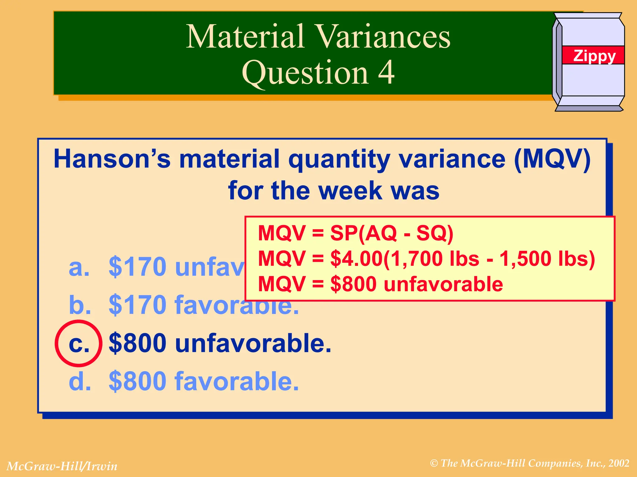 © The McGraw-Hill Companies, Inc., 2002
McGraw-Hill/Irwin
Hanson’s material quantity variance (MQV)
for the week was
a. $170 unfavorable.
b. $170 favorable.
c. $800 unfavorable.
d. $800 favorable.
MQV = SP(AQ - SQ)
MQV = $4.00(1,700 lbs - 1,500 lbs)
MQV = $800 unfavorable
Material Variances
Question 4
Zippy
 