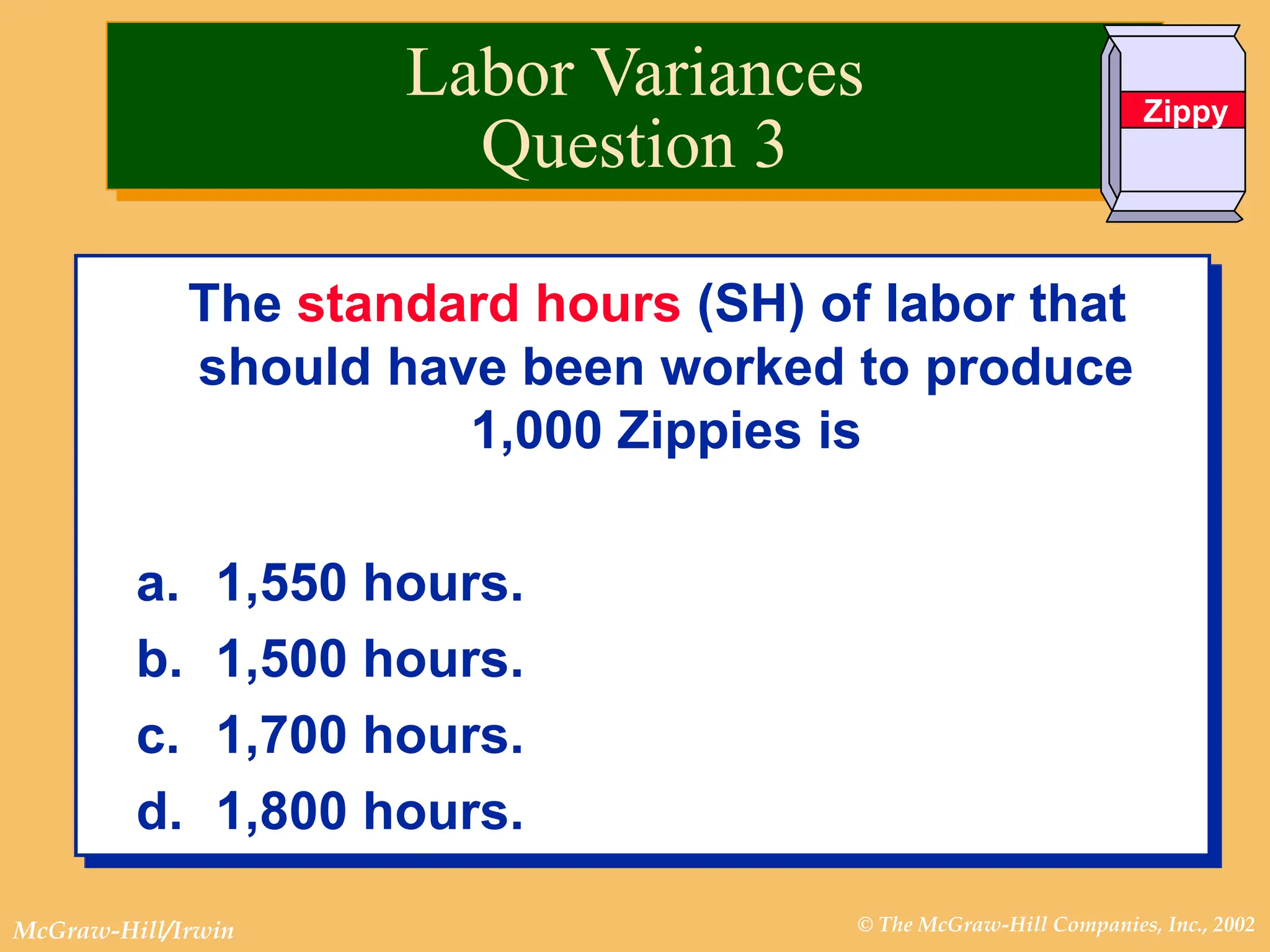 © The McGraw-Hill Companies, Inc., 2002
McGraw-Hill/Irwin
The standard hours (SH) of labor that
should have been worked to produce
1,000 Zippies is
a. 1,550 hours.
b. 1,500 hours.
c. 1,700 hours.
d. 1,800 hours.
Labor Variances
Question 3
Zippy
 