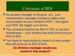 © The McGraw-Hill Companies, Inc., 2002McGraw-Hill/Irwin
As division manager at Winston, Inc., your
compensation package includes a salary plus
bonus based on your division’s ROI -- the higher
your ROI, the bigger your bonus.
The company requires an ROI of 15% on all new
investments -- your division has been producing an
ROI of 30%.
You have an opportunity to invest in a new project
that will produce an ROI of 25%.
As division manager would youAs division manager would you
invest in this project?invest in this project?
Criticisms of ROICriticisms of ROI
 