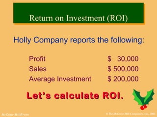 © The McGraw-Hill Companies, Inc., 2002McGraw-Hill/Irwin
Holly Company reports the following:
Profit $ 30,000
Sales $ 500,000
Average Investment $ 200,000
Let’s calculate ROI.Let’s calculate ROI.
Return on Investment (ROI)Return on Investment (ROI)
 