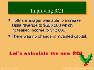 © The McGraw-Hill Companies, Inc., 2002McGraw-Hill/Irwin
Holly’s manager was able to increase
sales revenue to $600,000 which
increased income to $42,000.
There was no change in invested capital.
Let’s calculate the new ROI.Let’s calculate the new ROI.
Improving ROIImproving ROI
 