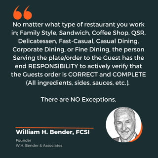 No matter what type of restaurant you work
in; Family Style, Sandwich, Coffee Shop, QSR,
Delicatessen, Fast-Casual, Casual Dining,
Corporate Dining, or Fine Dining, the person
Serving the plate/order to the Guest has the
end RESPONSIBILITY to actively verify that
the Guests order is CORRECT and COMPLETE
(All ingredients, sides, sauces, etc.).
There are NO Exceptions.
William H. Bender, FCSI
Founder
W.H. Bender & Associates
 