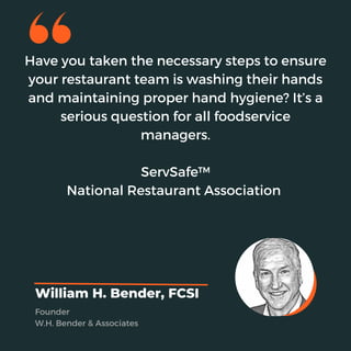 Have you taken the necessary steps to ensure
your restaurant team is washing their hands
and maintaining proper hand hygiene? It’s a
serious question for all foodservice
managers.
ServSafe™
National Restaurant Association
William H. Bender, FCSI
Founder
W.H. Bender & Associates
 