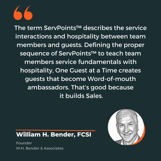 The term ServPoints™ describes the service
interactions and hospitality between team
members and guests. Defining the proper
sequence of ServPoints™ to teach team
members service fundamentals with
hospitality, One Guest at a Time creates
guests that become Word-of-mouth
ambassadors. That’s good because
it builds Sales.
William H. Bender, FCSI
Founder
W.H. Bender & Associates
 