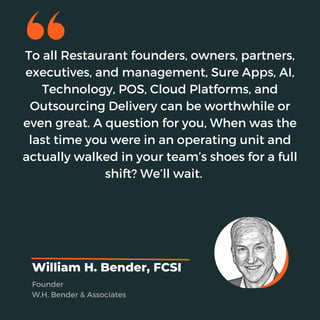 To all Restaurant founders, owners, partners,
executives, and management, Sure Apps, AI,
Technology, POS, Cloud Platforms, and
Outsourcing Delivery can be worthwhile or
even great. A question for you, When was the
last time you were in an operating unit and
actually walked in your team’s shoes for a full
shift? We’ll wait.
William H. Bender, FCSI
Founder
W.H. Bender & Associates
 