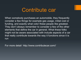 Contribute car
When somebody purchases an automobile, they frequently
consider a few things for example gas usage, initial cost or
funding, and exactly what color these people like greatest.
They don’t always remember to consider a few of the other
elements that define the car in general. What these folks
might not be aware associated with include aspects of a car
that really contribute towards the way it functions since it is
run
For more detail http://www.contributecar.com//
 