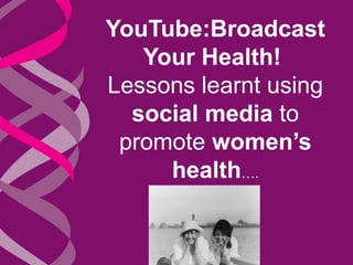YouTube:Broadcast 
Your Health! 
Lessons learnt using 
social media to 
promote women’s 
health…. 
 