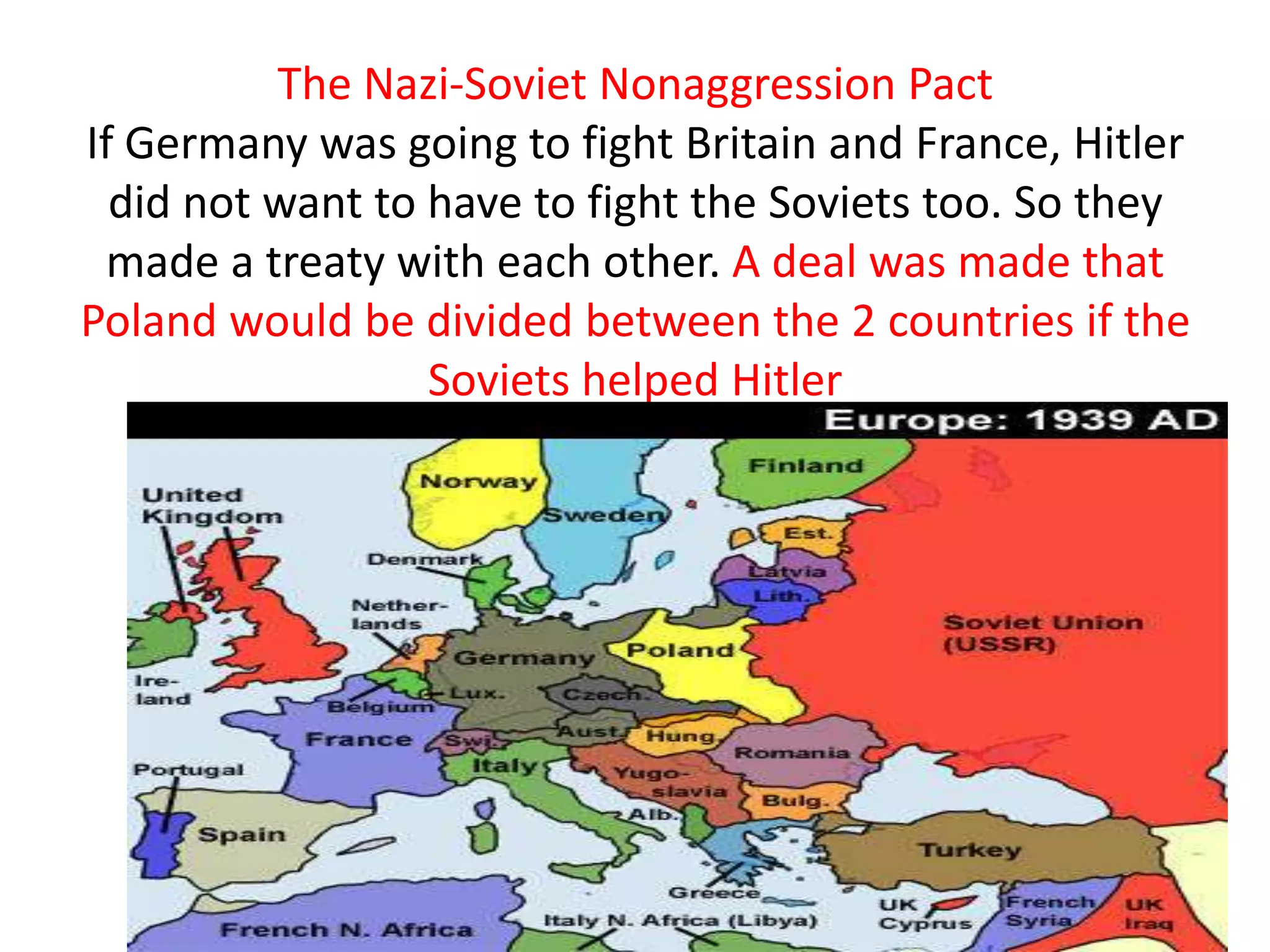 The Nazi-Soviet Nonaggression Pact
If Germany was going to fight Britain and France, Hitler
  did not want to have to fight the Soviets too. So they
 made a treaty with each other. A deal was made that
Poland would be divided between the 2 countries if the
                  Soviets helped Hitler
 