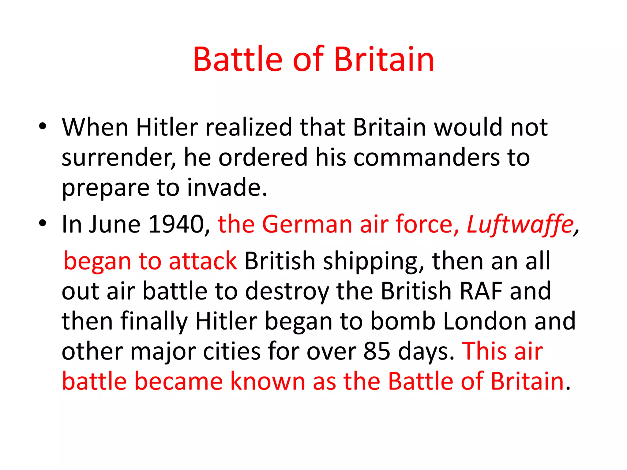 Battle of Britain
• When Hitler realized that Britain would not
  surrender, he ordered his commanders to
  prepare to invade.
• In June 1940, the German air force, Luftwaffe,
  began to attack British shipping, then an all
  out air battle to destroy the British RAF and
  then finally Hitler began to bomb London and
  other major cities for over 85 days. This air
  battle became known as the Battle of Britain.
 