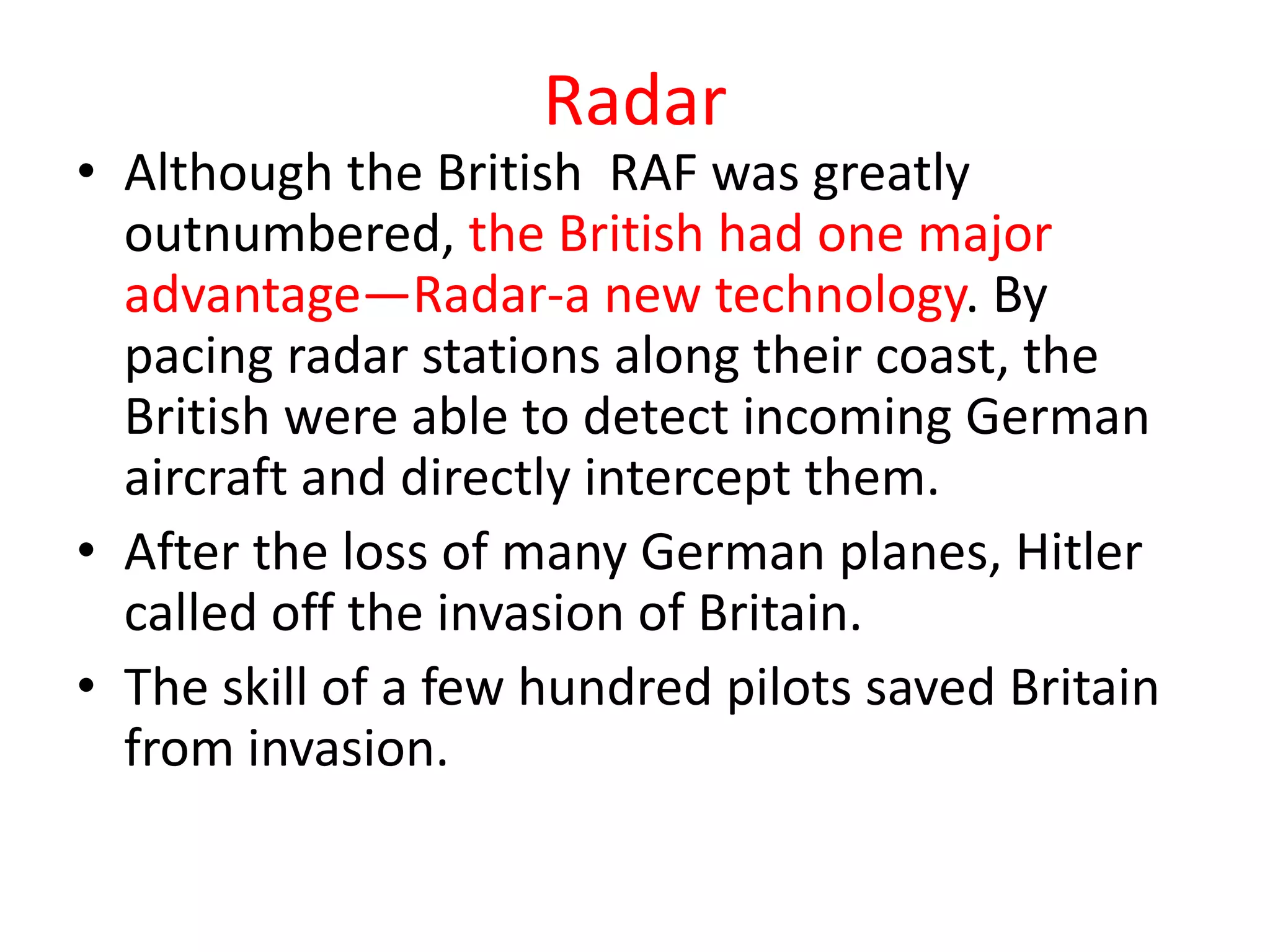 Radar
• Although the British RAF was greatly
  outnumbered, the British had one major
  advantage—Radar-a new technology. By
  pacing radar stations along their coast, the
  British were able to detect incoming German
  aircraft and directly intercept them.
• After the loss of many German planes, Hitler
  called off the invasion of Britain.
• The skill of a few hundred pilots saved Britain
  from invasion.
 