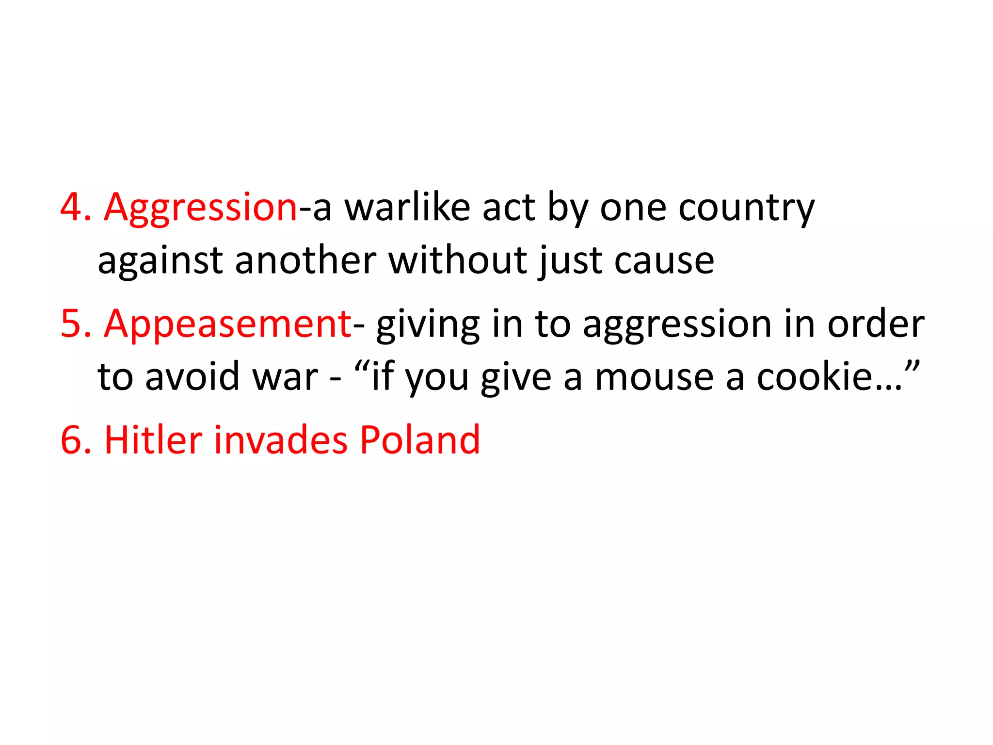 4. Aggression-a warlike act by one country
  against another without just cause
5. Appeasement- giving in to aggression in order
  to avoid war - “if you give a mouse a cookie…”
6. Hitler invades Poland
 