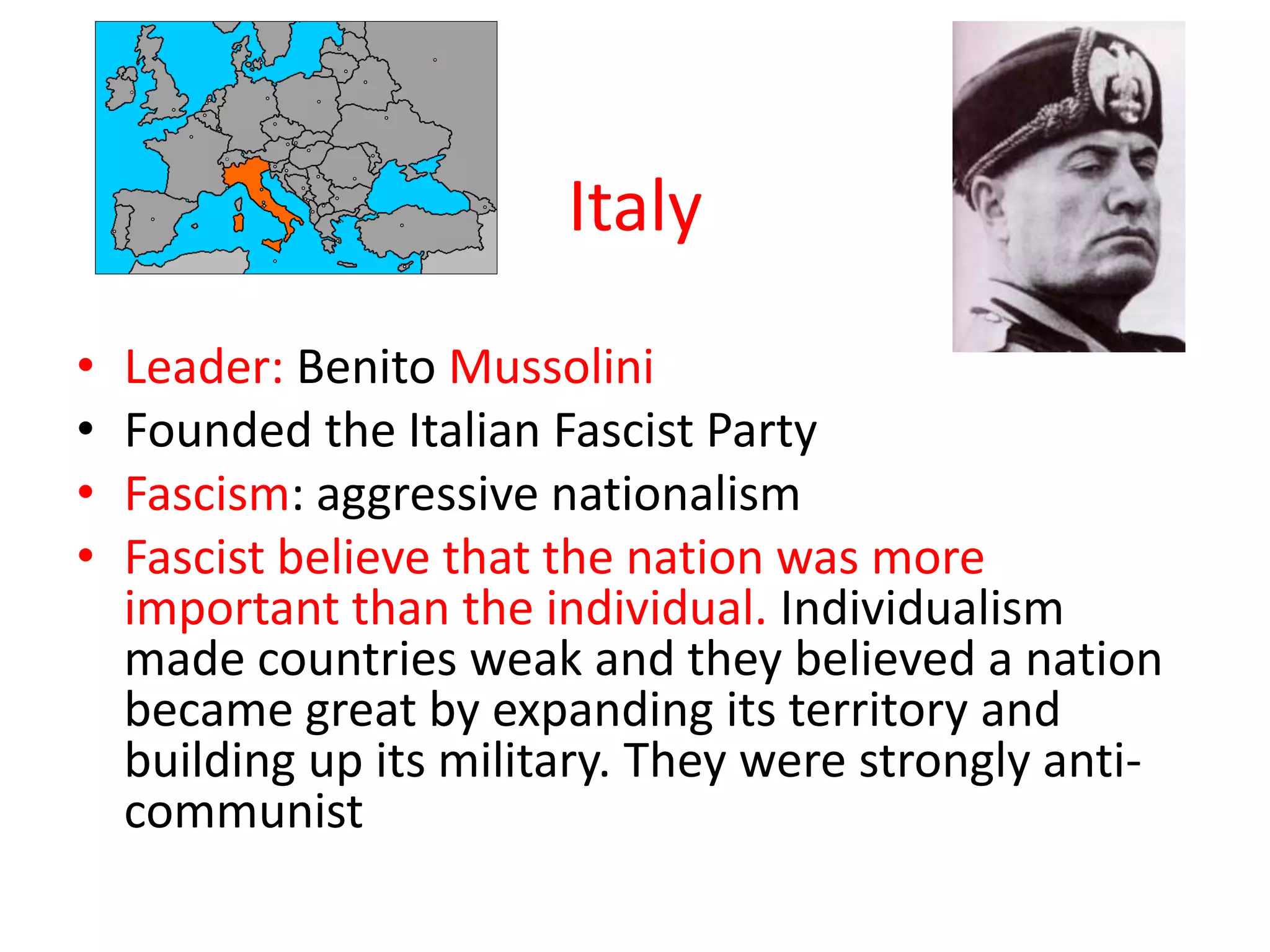 Italy
•   Leader: Benito Mussolini
•   Founded the Italian Fascist Party
•   Fascism: aggressive nationalism
•   Fascist believe that the nation was more
    important than the individual. Individualism
    made countries weak and they believed a nation
    became great by expanding its territory and
    building up its military. They were strongly anti-
    communist
 
