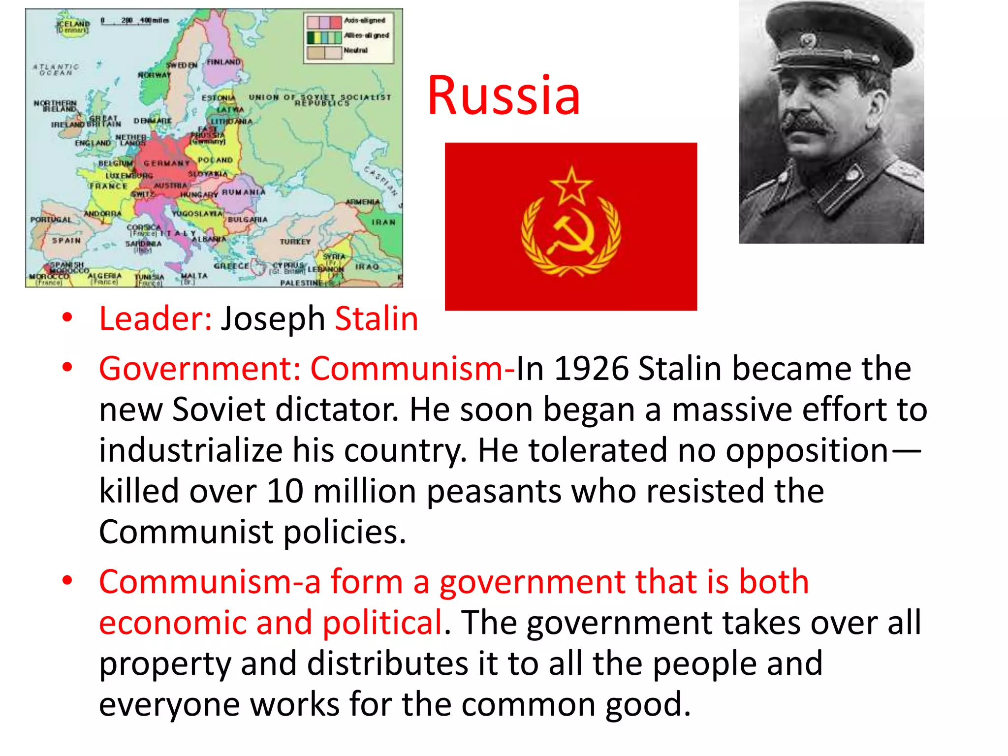 Russia


• Leader: Joseph Stalin
• Government: Communism-In 1926 Stalin became the
  new Soviet dictator. He soon began a massive effort to
  industrialize his country. He tolerated no opposition—
  killed over 10 million peasants who resisted the
  Communist policies.
• Communism-a form a government that is both
  economic and political. The government takes over all
  property and distributes it to all the people and
  everyone works for the common good.
 