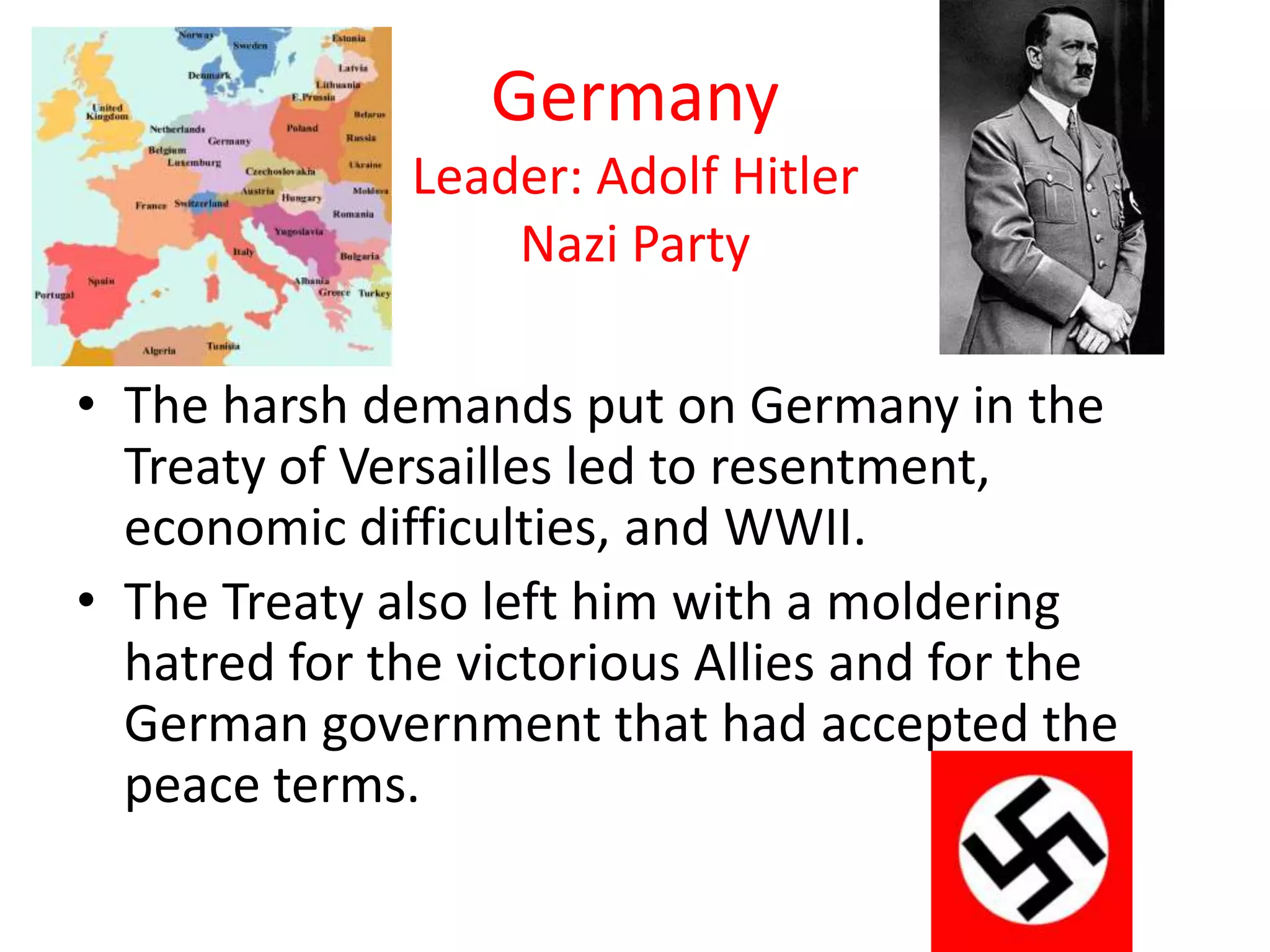 Germany
              Leader: Adolf Hitler
                  Nazi Party

• The harsh demands put on Germany in the
  Treaty of Versailles led to resentment,
  economic difficulties, and WWII.
• The Treaty also left him with a moldering
  hatred for the victorious Allies and for the
  German government that had accepted the
  peace terms.
 