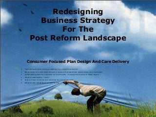 Redesigning
Business Strategy
For The
Post Reform Landscape
Consumer Focused Plan Design And Care Delivery
• Framing health plan business strategy in a competitive market
• What trends and potentially disruptive issues will present new opportunities and challenges?
• Collaborating with the Consumer on Their Health - Keeping the Promise of Retail Health
• What is retail health – really?
• How is it met in the market and what do consumers think
• What are the possibilities of retail health
 