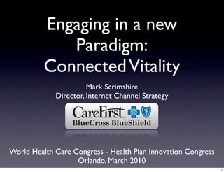 Engaging in a new
             Paradigm:
          Connected Vitality
                       Mark Scrimshire
             Director, Internet Channel Strategy




World Health Care Congress - Health Plan Innovation Congress
                   Orlando, March 2010
                                                               1
 
