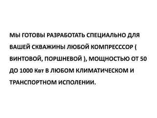 МЫ ГОТОВЫ РАЗРАБОТАТЬ СПЕЦИАЛЬНО ДЛЯ
ВАШЕЙ СКВАЖИНЫ ЛЮБОЙ КОМПРЕСССОР (
ВИНТОВОЙ, ПОРШНЕВОЙ ), МОЩНОСТЬЮ ОТ 50
ДО 1000 Квт В ЛЮБОМ КЛИМАТИЧЕСКОМ И
ТРАНСПОРТНОМ ИСПОЛЕНИИ.
 