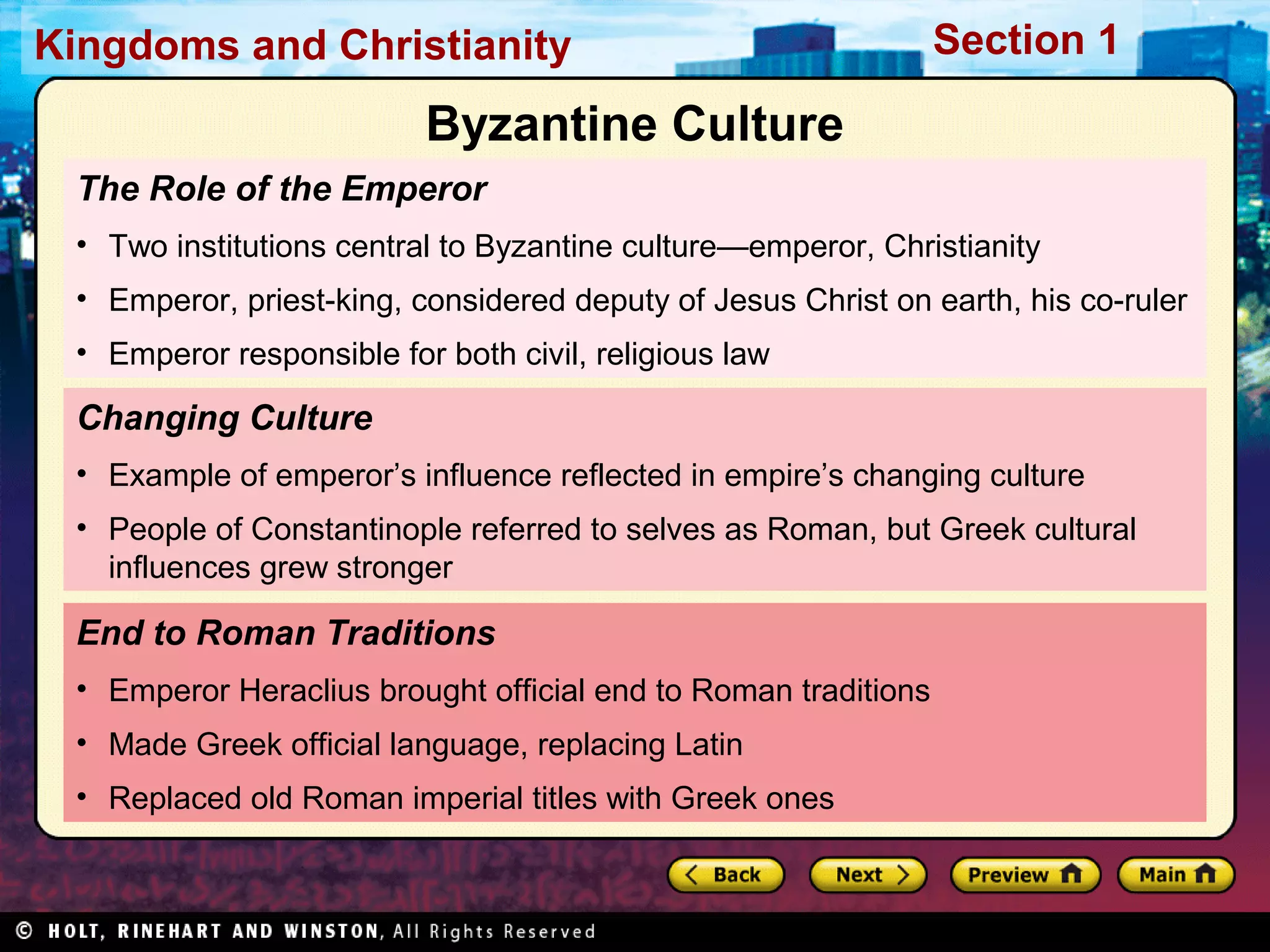 Kingdoms and Christianity

Section 1

Byzantine Culture
The Role of the Emperor
• Two institutions central to Byzantine culture—emperor, Christianity
• Emperor, priest-king, considered deputy of Jesus Christ on earth, his co-ruler
• Emperor responsible for both civil, religious law

Changing Culture
• Example of emperor’s influence reflected in empire’s changing culture
• People of Constantinople referred to selves as Roman, but Greek cultural
influences grew stronger

End to Roman Traditions
• Emperor Heraclius brought official end to Roman traditions
• Made Greek official language, replacing Latin
• Replaced old Roman imperial titles with Greek ones

 