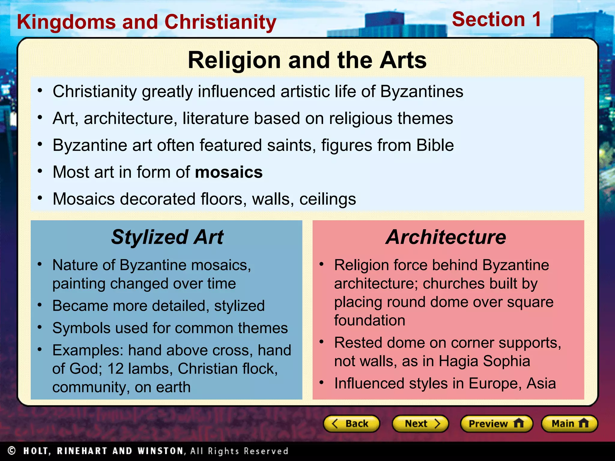 Section 1

Kingdoms and Christianity

Religion and the Arts
• Christianity greatly influenced artistic life of Byzantines
• Art, architecture, literature based on religious themes
• Byzantine art often featured saints, figures from Bible
• Most art in form of mosaics
• Mosaics decorated floors, walls, ceilings

Stylized Art
• Nature of Byzantine mosaics,
painting changed over time
• Became more detailed, stylized
• Symbols used for common themes
• Examples: hand above cross, hand
of God; 12 lambs, Christian flock,
community, on earth

Architecture
• Religion force behind Byzantine
architecture; churches built by
placing round dome over square
foundation
• Rested dome on corner supports,
not walls, as in Hagia Sophia
• Influenced styles in Europe, Asia

 