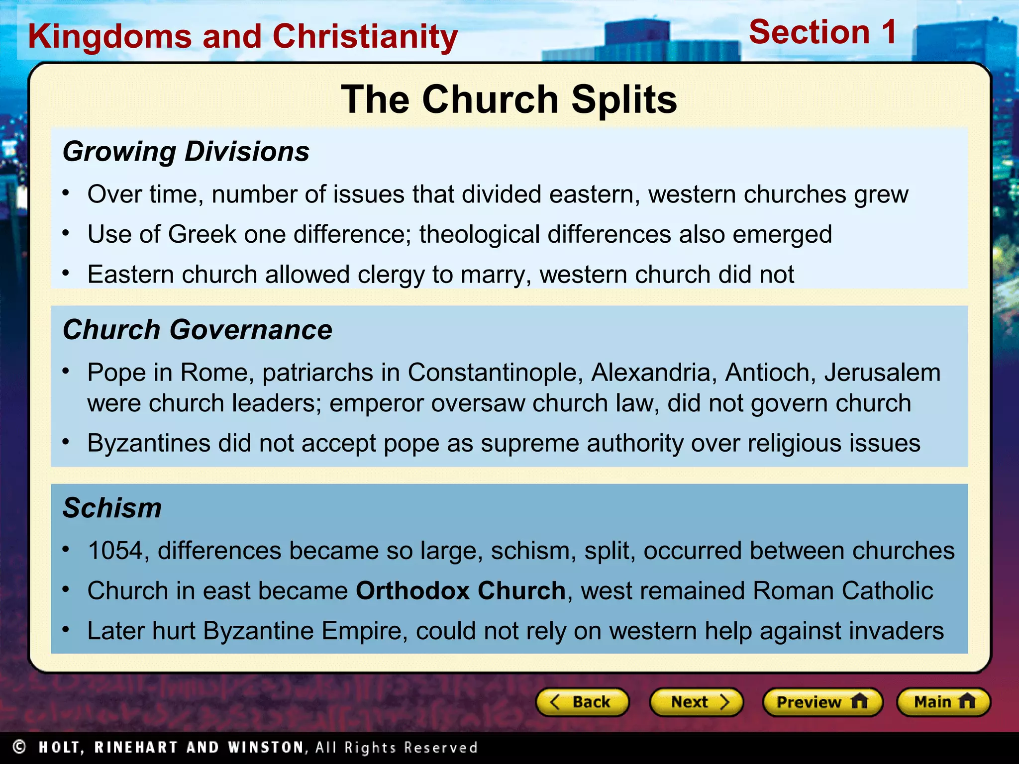 Kingdoms and Christianity

Section 1

The Church Splits
Growing Divisions
• Over time, number of issues that divided eastern, western churches grew
• Use of Greek one difference; theological differences also emerged
• Eastern church allowed clergy to marry, western church did not

Church Governance
• Pope in Rome, patriarchs in Constantinople, Alexandria, Antioch, Jerusalem
were church leaders; emperor oversaw church law, did not govern church
• Byzantines did not accept pope as supreme authority over religious issues

Schism
• 1054, differences became so large, schism, split, occurred between churches
• Church in east became Orthodox Church, west remained Roman Catholic
• Later hurt Byzantine Empire, could not rely on western help against invaders

 