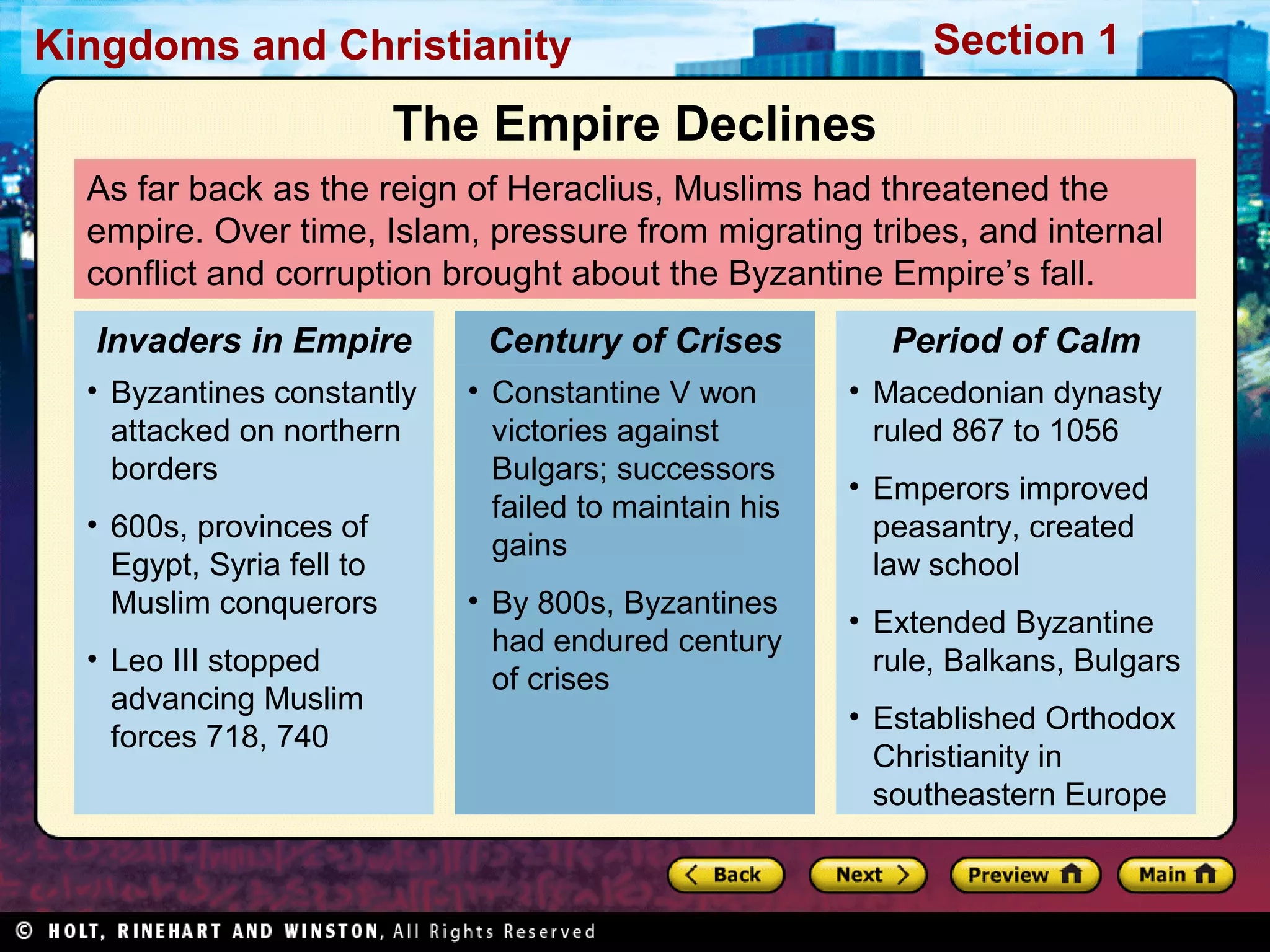Section 1

Kingdoms and Christianity

The Empire Declines
As far back as the reign of Heraclius, Muslims had threatened the
empire. Over time, Islam, pressure from migrating tribes, and internal
conflict and corruption brought about the Byzantine Empire’s fall.
Invaders in Empire

Century of Crises

• Byzantines constantly
attacked on northern
borders

• Constantine V won
victories against
Bulgars; successors
failed to maintain his
gains

• 600s, provinces of
Egypt, Syria fell to
Muslim conquerors
• Leo III stopped
advancing Muslim
forces 718, 740

• By 800s, Byzantines
had endured century
of crises

Period of Calm
• Macedonian dynasty
ruled 867 to 1056
• Emperors improved
peasantry, created
law school
• Extended Byzantine
rule, Balkans, Bulgars
• Established Orthodox
Christianity in
southeastern Europe

 