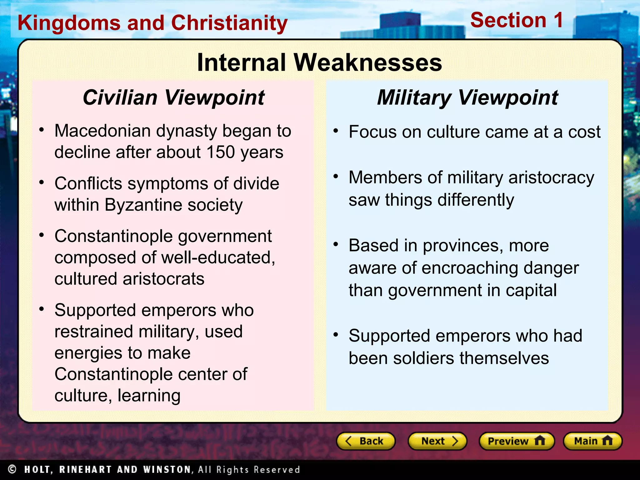 Section 1

Kingdoms and Christianity

Internal Weaknesses
Civilian Viewpoint

Military Viewpoint

• Macedonian dynasty began to
decline after about 150 years

• Focus on culture came at a cost

• Conflicts symptoms of divide
within Byzantine society

• Members of military aristocracy
saw things differently

• Constantinople government
composed of well-educated,
cultured aristocrats
• Supported emperors who
restrained military, used
energies to make
Constantinople center of
culture, learning

• Based in provinces, more
aware of encroaching danger
than government in capital
• Supported emperors who had
been soldiers themselves

 