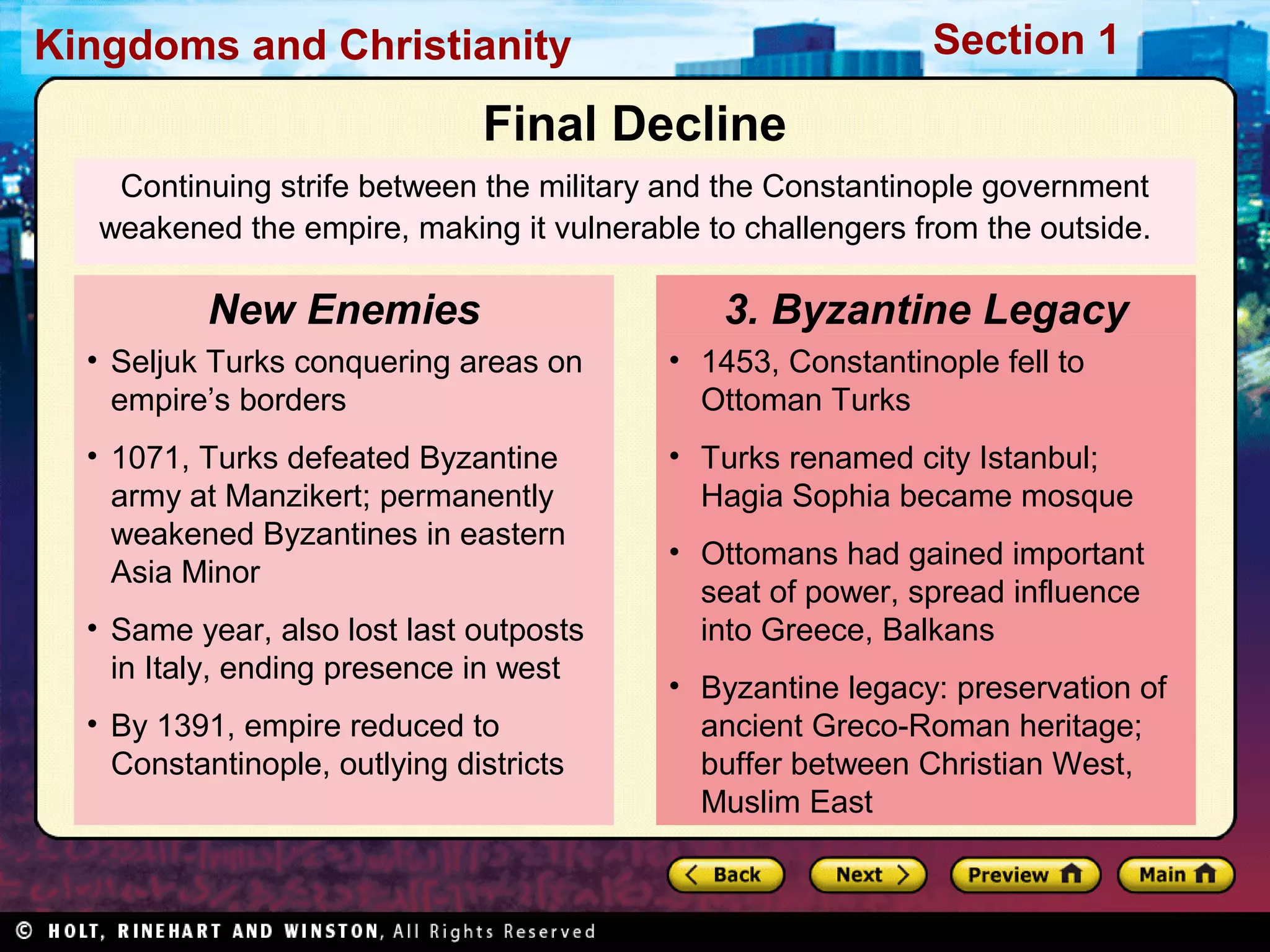 Section 1

Kingdoms and Christianity

Final Decline
Continuing strife between the military and the Constantinople government
weakened the empire, making it vulnerable to challengers from the outside.

New Enemies

3. Byzantine Legacy

• Seljuk Turks conquering areas on
empire’s borders

• 1453, Constantinople fell to
Ottoman Turks

• 1071, Turks defeated Byzantine
army at Manzikert; permanently
weakened Byzantines in eastern
Asia Minor

• Turks renamed city Istanbul;
Hagia Sophia became mosque

• Same year, also lost last outposts
in Italy, ending presence in west
• By 1391, empire reduced to
Constantinople, outlying districts

• Ottomans had gained important
seat of power, spread influence
into Greece, Balkans
• Byzantine legacy: preservation of
ancient Greco-Roman heritage;
buffer between Christian West,
Muslim East

 
