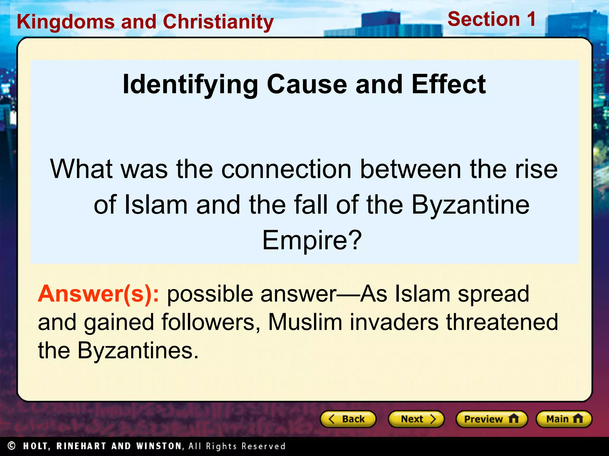 Kingdoms and Christianity

Section 1

Identifying Cause and Effect
What was the connection between the rise
of Islam and the fall of the Byzantine
Empire?
Answer(s): possible answer—As Islam spread
and gained followers, Muslim invaders threatened
the Byzantines.

 