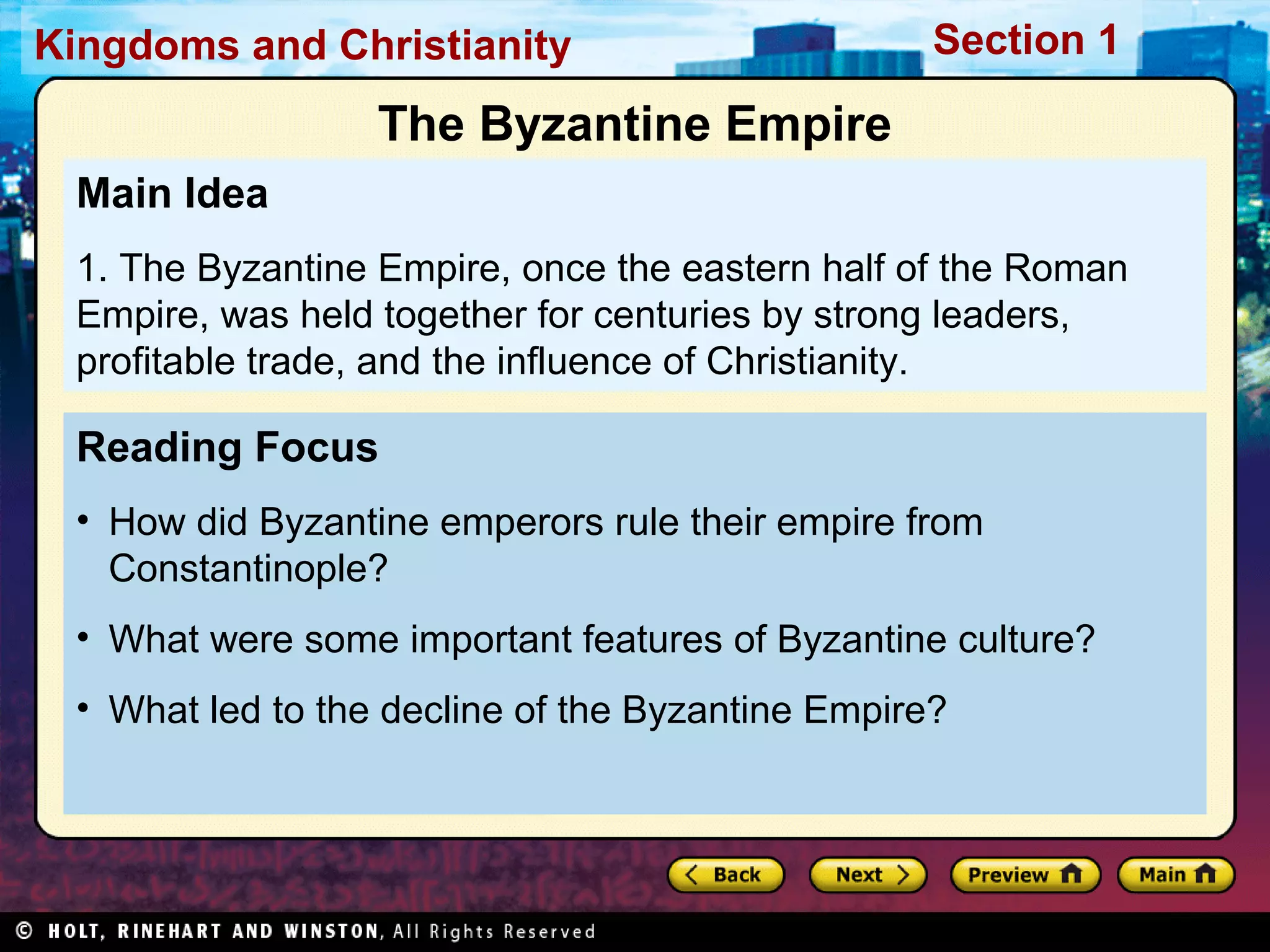 Kingdoms and Christianity

Section 1

The Byzantine Empire
Main Idea
1. The Byzantine Empire, once the eastern half of the Roman
Empire, was held together for centuries by strong leaders,
profitable trade, and the influence of Christianity.

Reading Focus
• How did Byzantine emperors rule their empire from
Constantinople?
• What were some important features of Byzantine culture?
• What led to the decline of the Byzantine Empire?

 