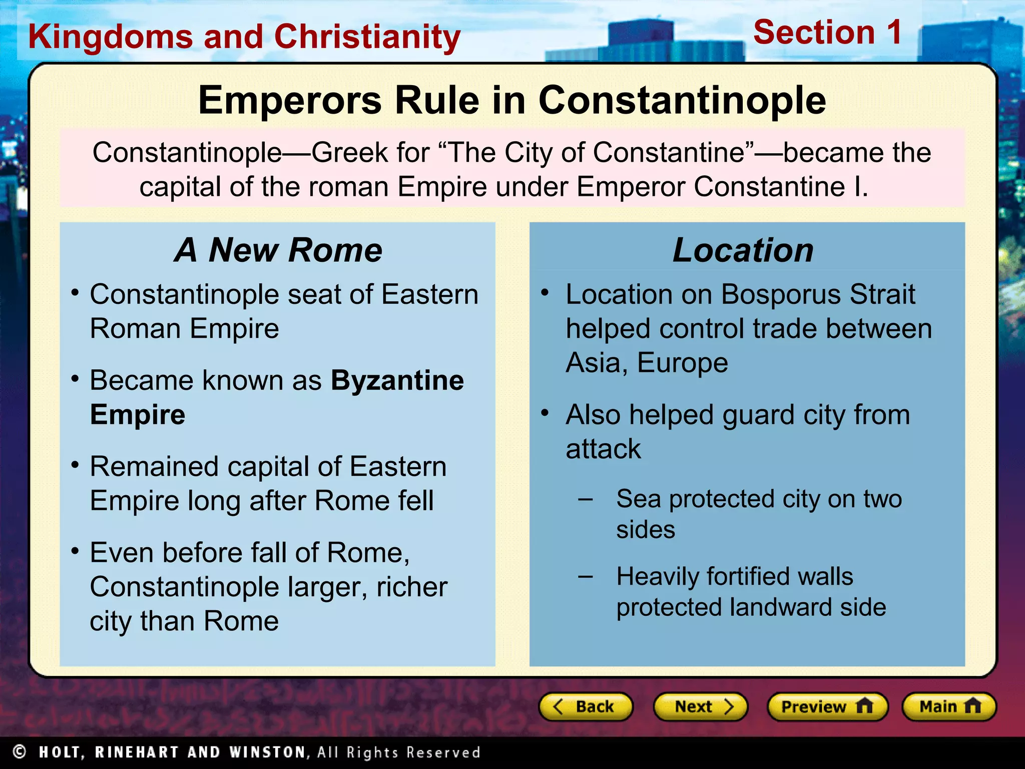Kingdoms and Christianity

Section 1

Emperors Rule in Constantinople
Constantinople—Greek for “The City of Constantine”—became the
capital of the roman Empire under Emperor Constantine I.

A New Rome

Location

• Constantinople seat of Eastern
Roman Empire

• Location on Bosporus Strait
helped control trade between
Asia, Europe

• Became known as Byzantine
Empire
• Remained capital of Eastern
Empire long after Rome fell
• Even before fall of Rome,
Constantinople larger, richer
city than Rome

• Also helped guard city from
attack
– Sea protected city on two
sides
– Heavily fortified walls
protected landward side

 