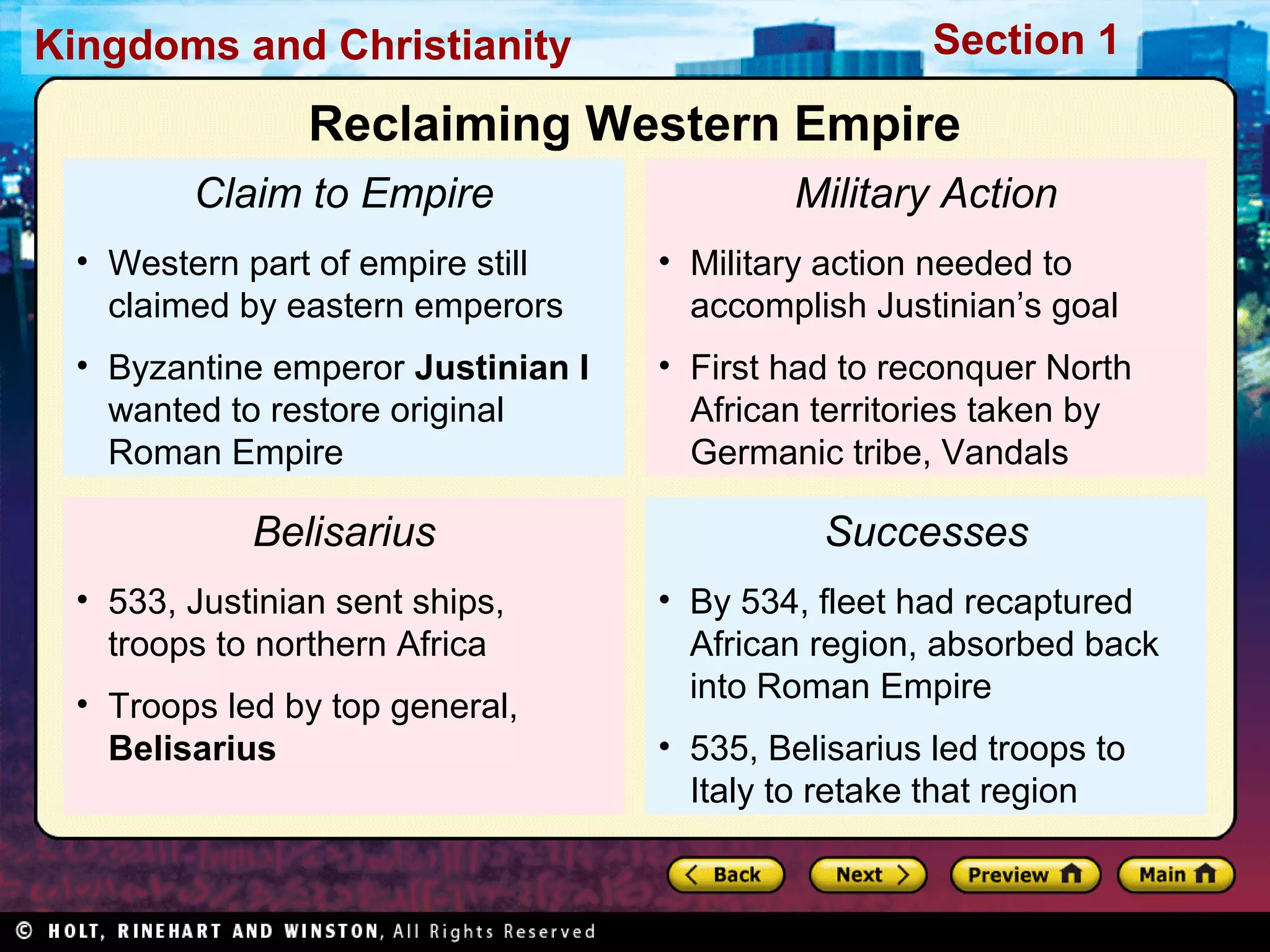 Kingdoms and Christianity

Section 1

Reclaiming Western Empire
Claim to Empire

Military Action

• Western part of empire still
claimed by eastern emperors

• Military action needed to
accomplish Justinian’s goal

• Byzantine emperor Justinian I
wanted to restore original
Roman Empire

• First had to reconquer North
African territories taken by
Germanic tribe, Vandals

Belisarius
• 533, Justinian sent ships,
troops to northern Africa
• Troops led by top general,
Belisarius

Successes
• By 534, fleet had recaptured
African region, absorbed back
into Roman Empire
• 535, Belisarius led troops to
Italy to retake that region

 