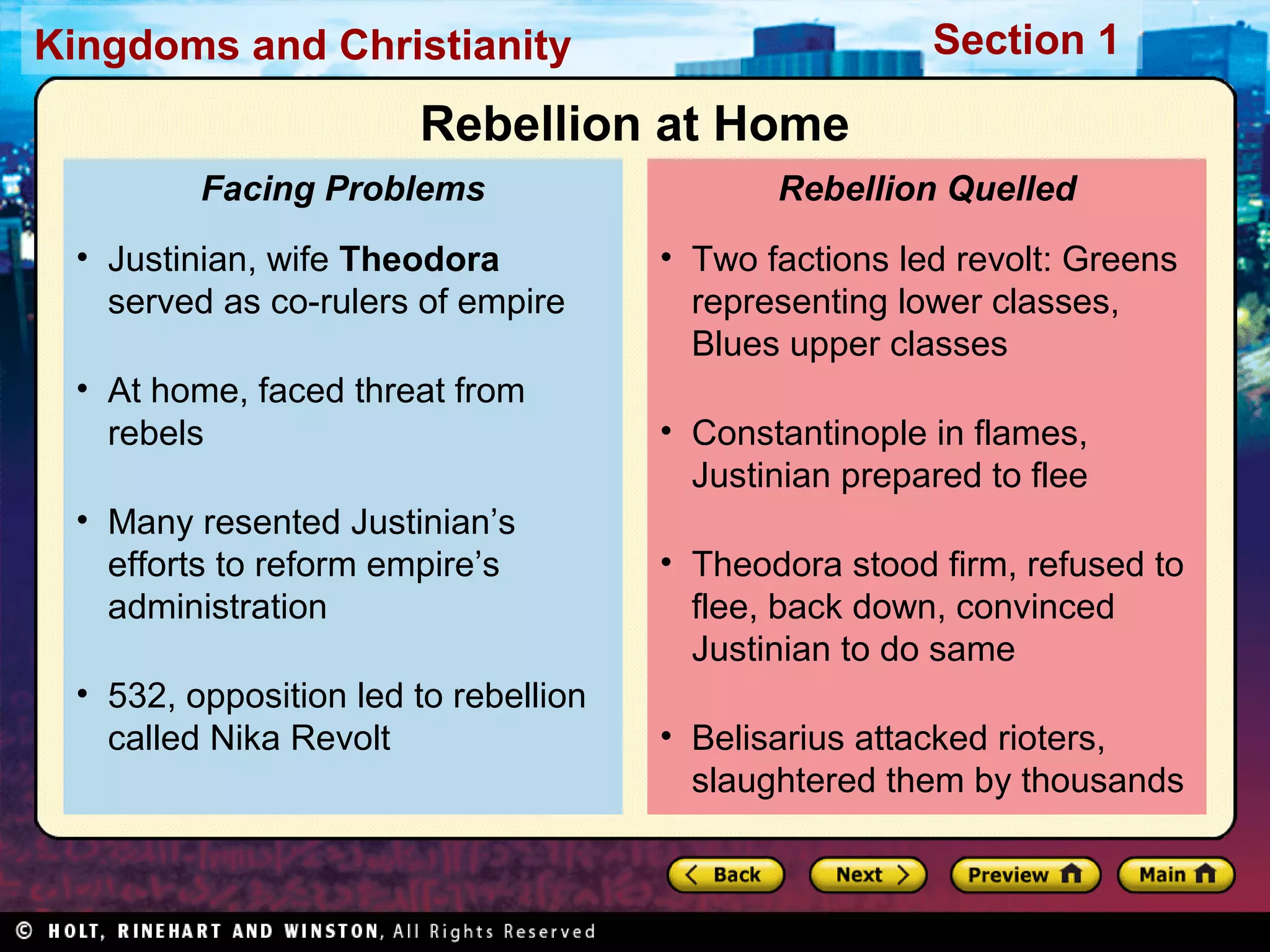 Section 1

Kingdoms and Christianity

Rebellion at Home
Facing Problems
• Justinian, wife Theodora
served as co-rulers of empire
• At home, faced threat from
rebels
• Many resented Justinian’s
efforts to reform empire’s
administration
• 532, opposition led to rebellion
called Nika Revolt

Rebellion Quelled
• Two factions led revolt: Greens
representing lower classes,
Blues upper classes
• Constantinople in flames,
Justinian prepared to flee
• Theodora stood firm, refused to
flee, back down, convinced
Justinian to do same
• Belisarius attacked rioters,
slaughtered them by thousands

 