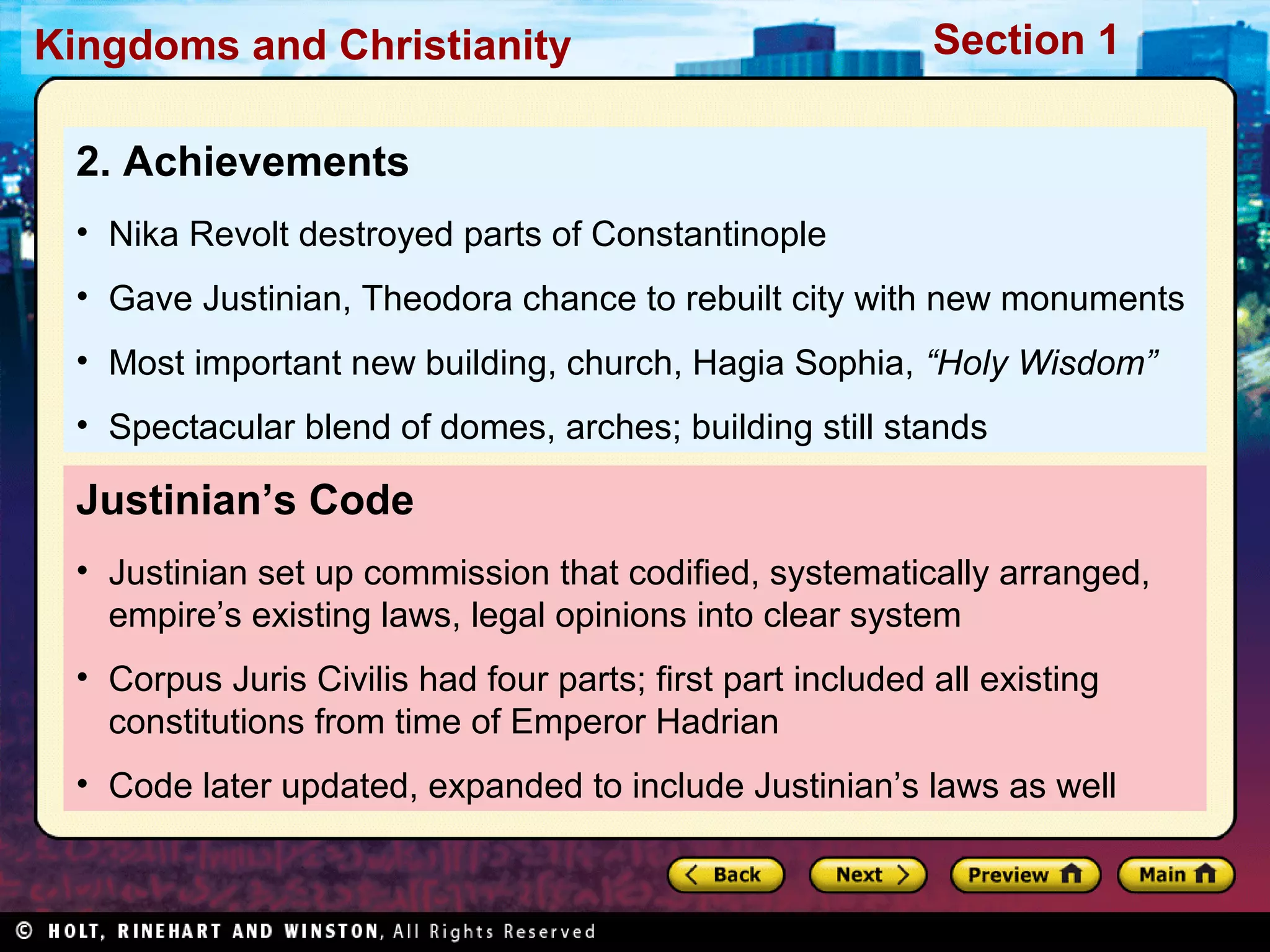 Kingdoms and Christianity

Section 1

2. Achievements
• Nika Revolt destroyed parts of Constantinople
• Gave Justinian, Theodora chance to rebuilt city with new monuments
• Most important new building, church, Hagia Sophia, “Holy Wisdom”
• Spectacular blend of domes, arches; building still stands

Justinian’s Code
• Justinian set up commission that codified, systematically arranged,
empire’s existing laws, legal opinions into clear system
• Corpus Juris Civilis had four parts; first part included all existing
constitutions from time of Emperor Hadrian
• Code later updated, expanded to include Justinian’s laws as well

 