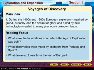 Exploration and Expansion Section 1
Reading Focus
• What were the foundations upon which the Age of Exploration
was built?
• What discoveries were made by explorers from Portugal and
Spain?
• What drove explorers from the rest of Europe?
Main Idea
1. During the 1400s and 1500s European explorers—inspired by
greed, curiosity, and the desire for glory, and aided by new
technologies—sailed to many previously unknown lands.
Voyages of Discovery
 