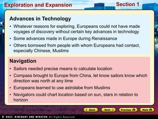 Exploration and Expansion Section 1
Navigation
• Sailors needed precise means to calculate location
• Compass brought to Europe from China, let know sailors know which
direction was north at any time
• Europeans learned to use astrolabe from Muslims
• Navigators could chart location based on sun, stars in relation to
horizon
Advances in Technology
• Whatever reasons for exploring, Europeans could not have made
voyages of discovery without certain key advances in technology
• Some advances made in Europe during Renaissance
• Others borrowed from people with whom Europeans had contact,
especially Chinese, Muslims
 